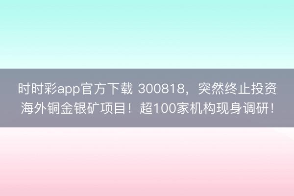 时时彩app官方下载 300818，突然终止投资海外铜金银矿项目！超100家机构现身调研！
