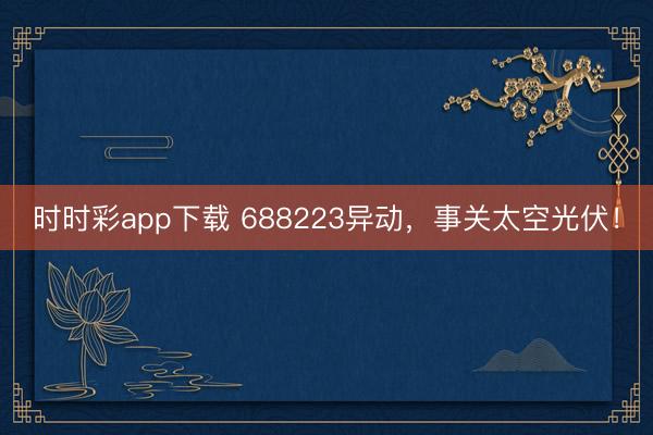 时时彩app下载 688223异动，事关太空光伏！