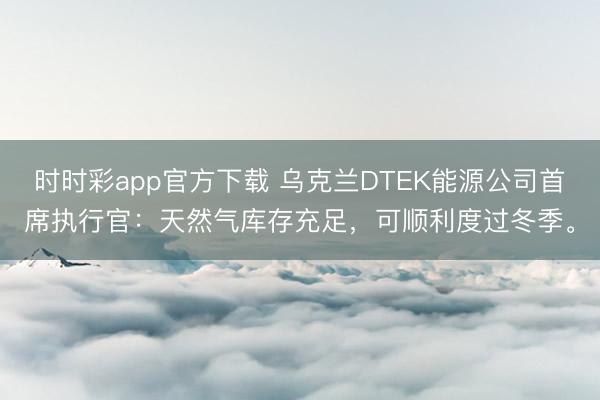时时彩app官方下载 乌克兰DTEK能源公司首席执行官:天然气库存充足,可顺利度过冬季。