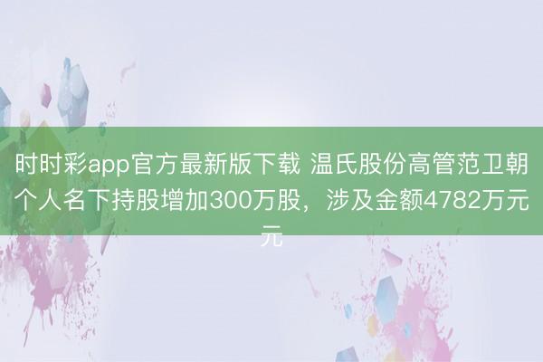 时时彩app官方最新版下载 温氏股份高管范卫朝个人名下持股增加300万股，涉及金额4782万元