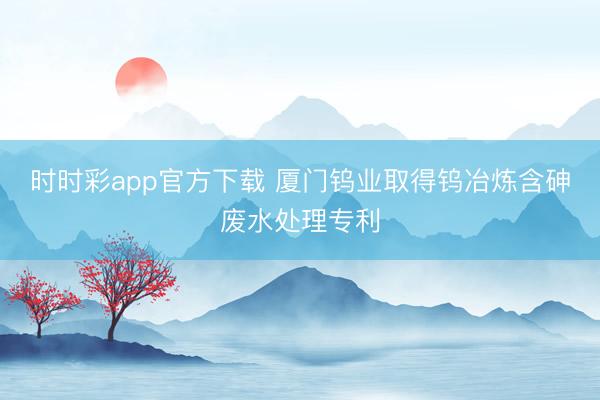 时时彩app官方下载 厦门钨业取得钨冶炼含砷废水处理专利