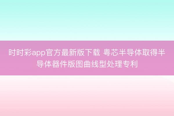 时时彩app官方最新版下载 粤芯半导体取得半导体器件版图曲线型处理专利