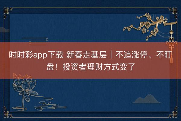 时时彩app下载 新春走基层|不追涨停、不盯盘!投资者理财方式变了