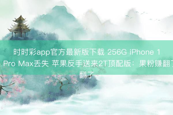 时时彩app官方最新版下载 256G iPhone 17 Pro Max丢失 苹果反手送来2T顶配版:果粉赚翻了