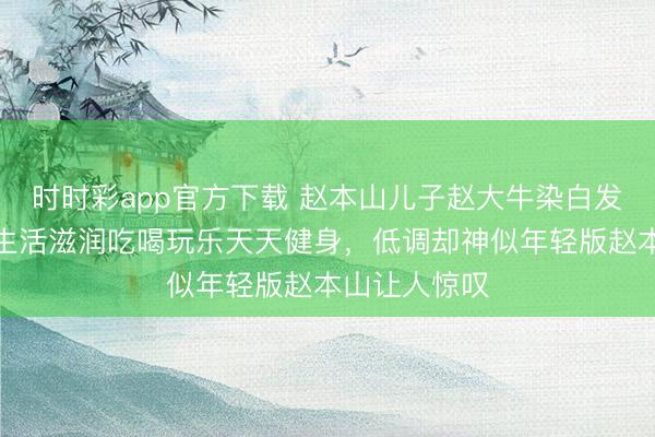 时时彩app官方下载 赵本山儿子赵大牛染白发逗乐老爹，生活滋润吃喝玩乐天天健身，低调却神似年轻版赵本山让人惊叹