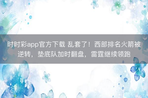 时时彩app官方下载 乱套了！西部排名火箭被逆转，垫底队加时翻盘，雷霆继续领跑