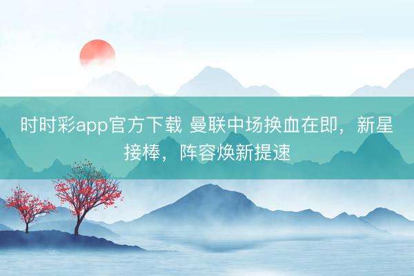 时时彩app官方下载 曼联中场换血在即，新星接棒，阵容焕新提速