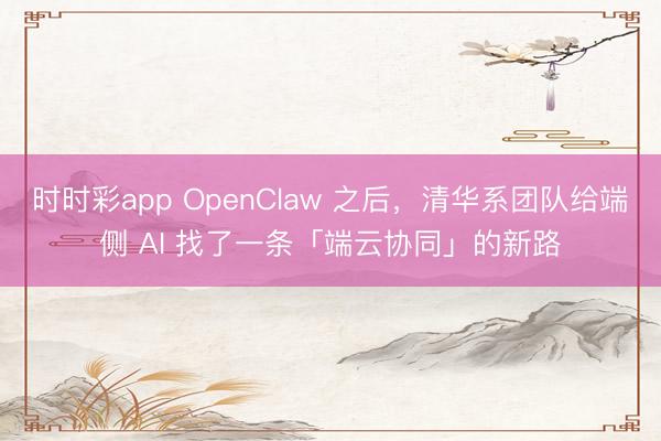 时时彩app OpenClaw 之后，清华系团队给端侧 AI 找了一条「端云协同」的新路