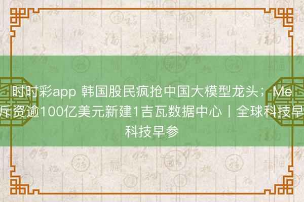 时时彩app 韩国股民疯抢中国大模型龙头；Meta斥资逾100亿美元新建1吉瓦数据中心丨全球科技早参