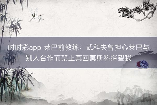时时彩app 莱巴前教练：武科夫曾担心莱巴与别人合作而禁止其回莫斯科探望我