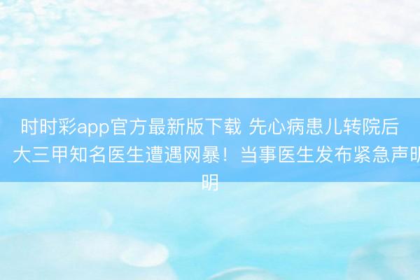 时时彩app官方最新版下载 先心病患儿转院后，大三甲知名医生遭遇网暴！当事医生发布紧急声明