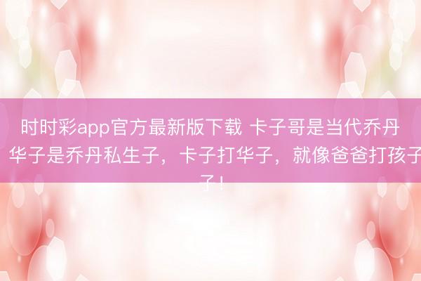 时时彩app官方最新版下载 卡子哥是当代乔丹,华子是乔丹私生子,卡子打华子,就像爸爸打孩子!