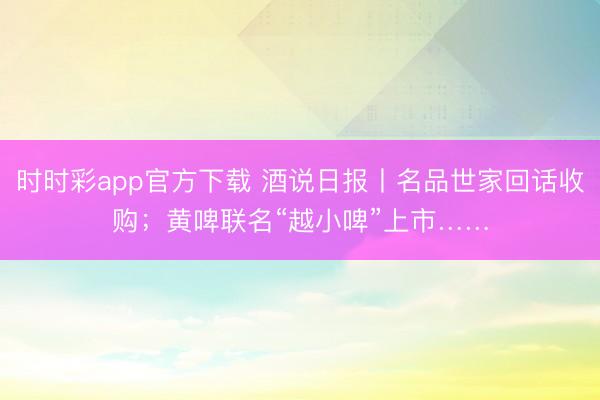 时时彩app官方下载 酒说日报丨名品世家回话收购;黄啤联名“越小啤”上市……