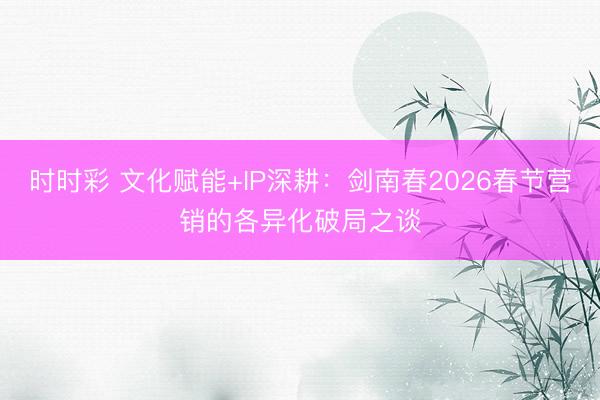 时时彩 文化赋能+IP深耕：剑南春2026春节营销的各异化破局之谈