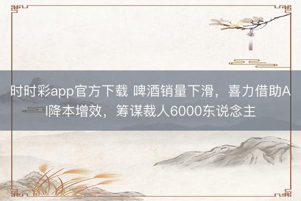 时时彩app官方下载 啤酒销量下滑，喜力借助AI降本增效，筹谋裁人6000东说念主
