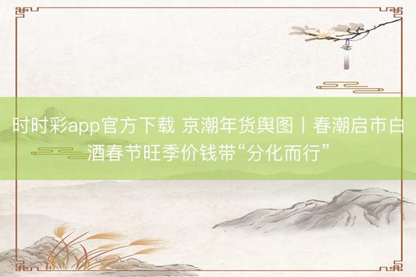 时时彩app官方下载 京潮年货舆图丨春潮启市白酒春节旺季价钱带“分化而行”