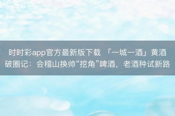 时时彩app官方最新版下载 「一城一酒」黄酒破圈记:会稽山换帅“挖角”啤酒,老酒种试新路