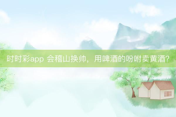 时时彩app 会稽山换帅，用啤酒的吩咐卖黄酒？