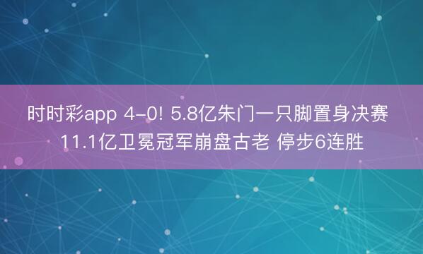 时时彩app 4-0! 5.8亿朱门一只脚置身决赛 11.1亿卫冕冠军崩盘古老 停步6连胜