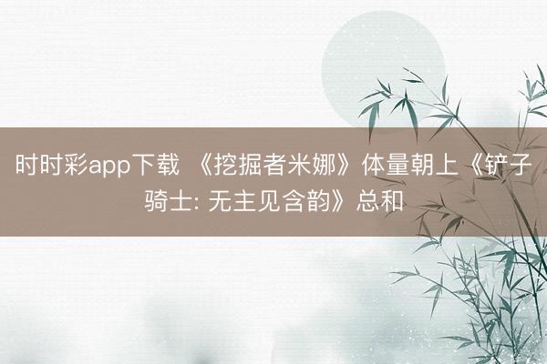 时时彩app下载 《挖掘者米娜》体量朝上《铲子骑士: 无主见含韵》总和
