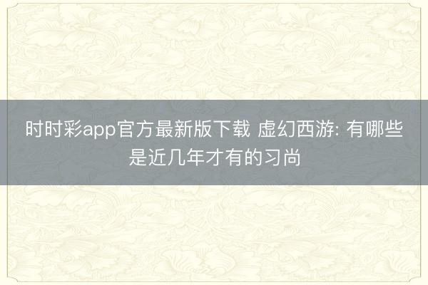 时时彩app官方最新版下载 虚幻西游: 有哪些是近几年才有的习尚