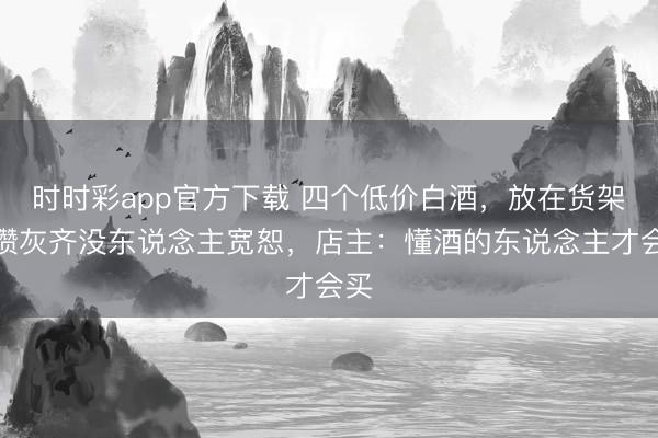 时时彩app官方下载 四个低价白酒,放在货架上攒灰齐没东说念主宽恕,店主:懂酒的东说念主才会买
