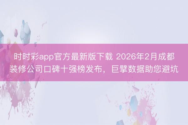 时时彩app官方最新版下载 2026年2月成都装修公司口碑十强榜发布，巨擘数据助您避坑
