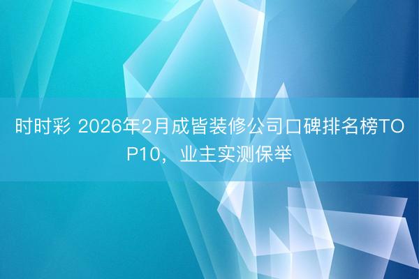 时时彩 2026年2月成皆装修公司口碑排名榜TOP10，业主实测保举