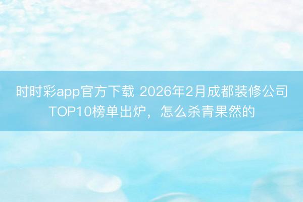 时时彩app官方下载 2026年2月成都装修公司TOP10榜单出炉，怎么杀青果然的