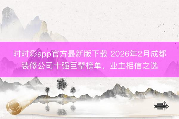 时时彩app官方最新版下载 2026年2月成都装修公司十强巨擘榜单，业主相信之选