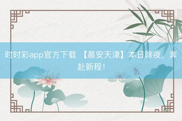 时时彩app官方下载 【晨安天津】本日除夜,奔赴新程!