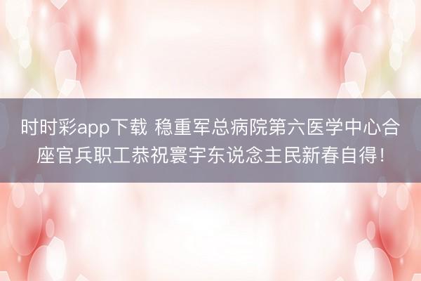 时时彩app下载 稳重军总病院第六医学中心合座官兵职工恭祝寰宇东说念主民新春自得！