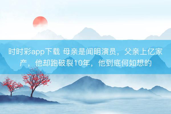 时时彩app下载 母亲是闻明演员，父亲上亿家产，他却跑破裂10年，他到底何如想的