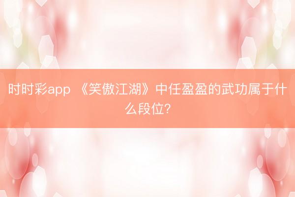 时时彩app 《笑傲江湖》中任盈盈的武功属于什么段位?