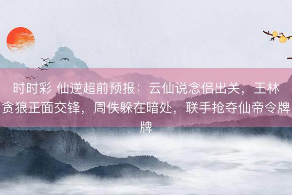 时时彩 仙逆超前预报：云仙说念侣出关，王林贪狼正面交锋，周佚躲在暗处，联手抢夺仙帝令牌
