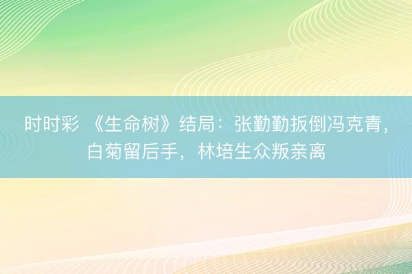 时时彩 《生命树》结局:张勤勤扳倒冯克青,白菊留后手,林培生众叛亲离