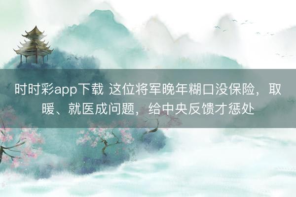 时时彩app下载 这位将军晚年糊口没保险,取暖、就医成问题,给中央反馈才惩处