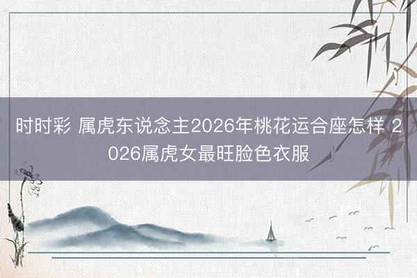时时彩 属虎东说念主2026年桃花运合座怎样 2026属虎女最旺脸色衣服