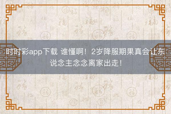 时时彩app下载 谁懂啊！2岁降服期果真会让东说念主念念离家出走！