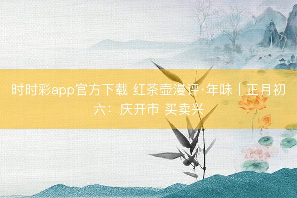 时时彩app官方下载 红茶壶漫评·年味丨正月初六:庆开市 买卖兴
