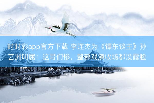 时时彩app官方下载 李连杰为《镖东谈主》孙艺洲叫屈：这哥们惨，整部戏演收场都没露脸