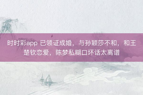 时时彩app 已领证成婚，与孙颖莎不和，和王楚钦恋爱，陈梦私糊口坏话太离谱
