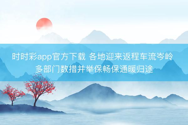 时时彩app官方下载 各地迎来返程车流岑岭 多部门数措并举保畅保通暖归途