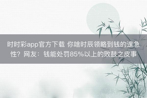时时彩app官方下载 你啥时辰领略到钱的遑急性？网友：钱能处罚85%以上的败鼓之皮事
