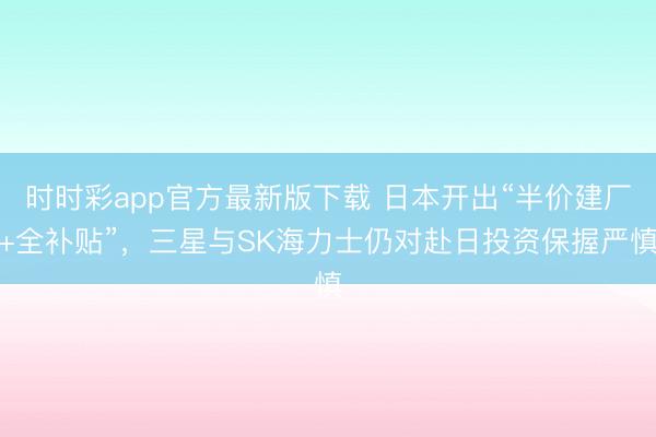 时时彩app官方最新版下载 日本开出“半价建厂+全补贴”，三星与SK海力士仍对赴日投资保握严慎