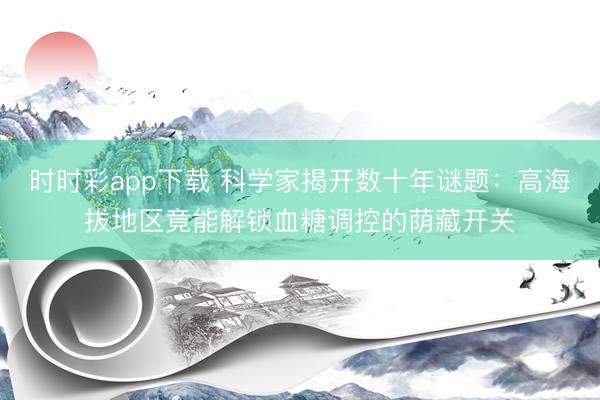 时时彩app下载 科学家揭开数十年谜题：高海拔地区竟能解锁血糖调控的荫藏开关