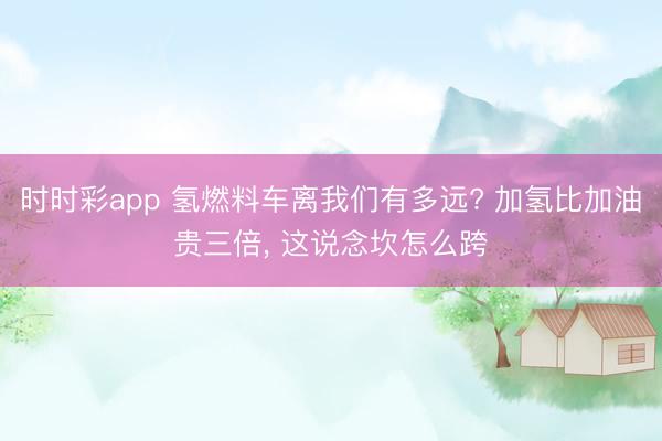 时时彩app 氢燃料车离我们有多远? 加氢比加油贵三倍, 这说念坎怎么跨