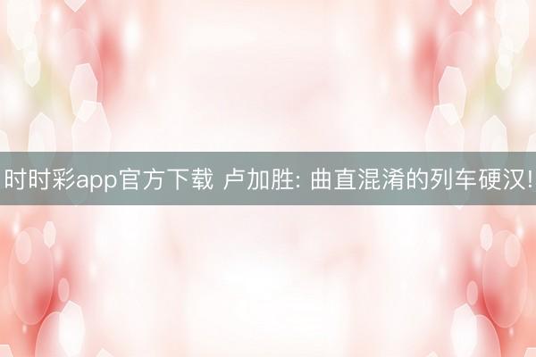 时时彩app官方下载 卢加胜: 曲直混淆的列车硬汉!