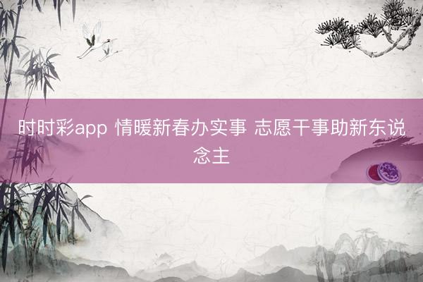 时时彩app 情暖新春办实事 志愿干事助新东说念主