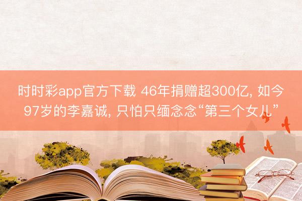 时时彩app官方下载 46年捐赠超300亿， 如今97岁的李嘉诚， 只怕只缅念念“第三个女儿”